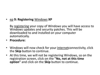 • ep 9: Registering Windows XP
By registering your copy of Windows you will have access to
Windows updates and security patches. This will be
downloaded to and installed on your computer
automatically.
• Procedure:
• Windows will now check for your internetconnectivity, click
the Skip button to continue.
• At this time, we will not be registering Windows, so on the
registration screen, click on the "No, not at this time
option" and click on the Skip button to continue.
 