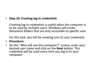 • Step 10: Creating log-in credentials
Creating log-in credentials is useful when the computer is
to be used by multiple users. Windows will create
document folders that are only accessible to specific user.
For this task, you will be creating one (1) user credential.
• Procedure:
• On the "Who will use this computer?" screen, enter your
desired user name and click on the Next button. This
credential will be used every time you log-in to your
computer.
 