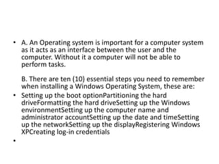 • A. An Operating system is important for a computer system
as it acts as an interface between the user and the
computer. Without it a computer will not be able to
perform tasks.
B. There are ten (10) essential steps you need to remember
when installing a Windows Operating System, these are:
• Setting up the boot optionPartitioning the hard
driveFormatting the hard driveSetting up the Windows
environmentSetting up the computer name and
administrator accountSetting up the date and timeSetting
up the networkSetting up the displayRegistering Windows
XPCreating log-in credentials
•
 