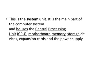 • This is the system unit. It is the main part of
the computer system
and houses the Central Processing
Unit (CPU), motherboard,memory, storage de
vices, expansion cards and the power supply.
 