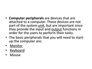 • Computer peripherals are devices that are
attached to a computer. These devices are not
part of the system unit, but are important since
they provide the input and output functions in
order for the users to perform their tasks.
• The basic peripherals that you will need to start-
up the computer are:
• Monitor
• Keyboard
• Mouse
 