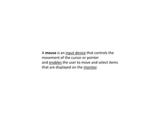 A mouse is an input device that controls the
movement of the cursor or pointer
and enables the user to move and select items
that are displayed on the monitor.
 