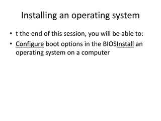 Installing an operating system
• t the end of this session, you will be able to:
• Configure boot options in the BIOSInstall an
operating system on a computer
 