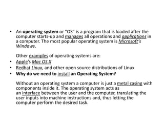 • An operating system or “OS” is a program that is loaded after the
computer starts-up and manages all operations and applications in
a computer. The most popular operating system is Microsoft’s
Windows.
Other examples of operating systems are:
• Apple’s Mac OS X
• Redhat Linux, and other open source distributions of Linux
• Why do we need to install an Operating System?
Without an operating system a computer is just a metal casing with
components inside it. The operating system acts as
an interface between the user and the computer, translating the
user inputs into machine instructions and, thus letting the
computer perform the desired task.
 