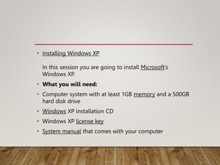 • Installing Windows XP
In this session you are going to install Microsoft’s
Windows XP.
• What you will need:
• Computer system with at least 1GB memory and a 500GB
hard disk drive
• Windows XP installation CD
• Windows XP license key
• System manual that comes with your computer
 