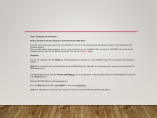• Step 1: Setting up the boot option
Why do we need to set the computer to boot from the CD-ROM drive?
Normally a computer system boots from the hard drive. From here, the computer loads the operating system that is installed on the
computer system.
Since we are installing a new operating system on the computer, and our installation files are stored in a CD-ROM, we need to set the
computer to boot from the CD-ROM drive instead. This is done in theBIOS setup.
• Procedure:
• Turn on the computer.Press the Delete key while the computer is starting up to enter the BIOS setup. This will work on most computer
systems.
• Note: Other computers have function keys to access the BIOS setup. You may need to consult your user’s manual on how to access the
BIOS setup screen.
•
In the BIOS setup screen, look for the Boot Options Menu. This is usually found at the top of the screen. In some computers it is found in
in the Advance menu.
• Select the CD-ROM Drive as the first bootdevice.
• Go to the Exit menu and select Save and Exit to save your configuration.
• Note: You may need to consult the User's Manual on how to set the CD-ROM Drive as first boot device.
 
