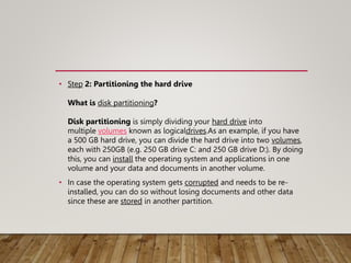 • Step 2: Partitioning the hard drive
What is disk partitioning?
Disk partitioning is simply dividing your hard drive into
multiple volumes known as logicaldrives.As an example, if you have
a 500 GB hard drive, you can divide the hard drive into two volumes,
each with 250GB (e.g. 250 GB drive C: and 250 GB drive D:). By doing
this, you can install the operating system and applications in one
volume and your data and documents in another volume.
• In case the operating system gets corrupted and needs to be re-
installed, you can do so without losing documents and other data
since these are stored in another partition.
 