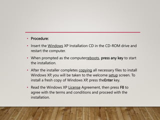 • Procedure:
• Insert the Windows XP Installation CD in the CD-ROM drive and
restart the computer.
• When prompted as the computerreboots, press any key to start
the installation.
• After the installer completes copying all necessary files to install
Windows XP, you will be taken to the welcome setup screen. To
install a fresh copy of Windows XP, press theEnter key.
• Read the Windows XP License Agreement, then press F8 to
agree with the terms and conditions and proceed with the
installation.
 