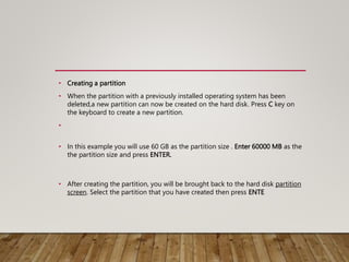 • Creating a partition
• When the partition with a previously installed operating system has been
deleted,a new partition can now be created on the hard disk. Press C key on
the keyboard to create a new partition.
•
• In this example you will use 60 GB as the partition size . Enter 60000 MB as the
the partition size and press ENTER.
• After creating the partition, you will be brought back to the hard disk partition
screen. Select the partition that you have created then press ENTE
 