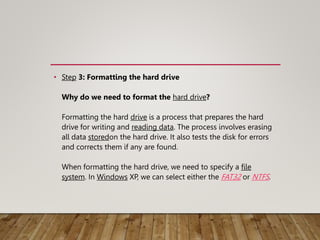 • Step 3: Formatting the hard drive
Why do we need to format the hard drive?
Formatting the hard drive is a process that prepares the hard
drive for writing and reading data. The process involves erasing
all data storedon the hard drive. It also tests the disk for errors
and corrects them if any are found.
When formatting the hard drive, we need to specify a file
system. In Windows XP, we can select either the FAT32 or NTFS.
 