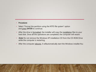 • Procedure:
• Select “Format the partition using the NTFS file system” option
and press ENTER to continue.
• After the drive is formatted, the installer will copy the installation files to your
hard disk. Once all the operations are completed, the computer will restart.
• Note: Do not remove the Windows XP installation CD from the CD-ROM Drive
while the computer is restarting.
• After the computer reboots, it willautomatically start the Windows installer.You
 