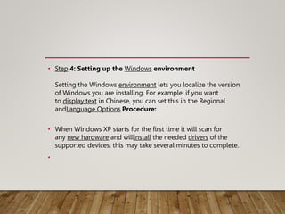 • Step 4: Setting up the Windows environment
Setting the Windows environment lets you localize the version
of Windows you are installing. For example, if you want
to display text in Chinese, you can set this in the Regional
andLanguage Options.Procedure:
• When Windows XP starts for the first time it will scan for
any new hardware and willinstall the needed drivers of the
supported devices, this may take several minutes to complete.
•
 