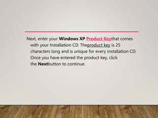 Next, enter your Windows XP Product Keythat comes
with your Installation CD. Theproduct key is 25
characters long and is unique for every installation CD.
Once you have entered the product key, click
the Nextbutton to continue.
 