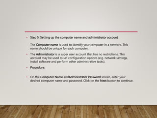 • Step 5: Setting up the computer name and administrator account
The Computer name is used to identify your computer in a network. This
name should be unique for each computer.
• The Administrator is a super user account that has no restrictions. This
account may be used to set configuration options (e.g. network settings,
install software and perform other administrative tasks).
• Procedure:
• On the Computer Name andAdministrator Password screen, enter your
desired computer name and password. Click on the Next button to continue.
 