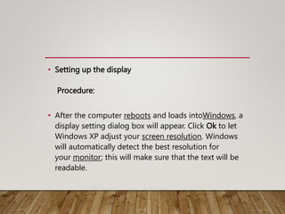 • Setting up the display
Procedure:
• After the computer reboots and loads intoWindows, a
display setting dialog box will appear. Click Ok to let
Windows XP adjust your screen resolution. Windows
will automatically detect the best resolution for
your monitor; this will make sure that the text will be
readable.
 