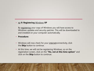 • ep 9: Registering Windows XP
By registering your copy of Windows you will have access to
Windows updates and security patches. This will be downloaded to
and installed on your computer automatically.
• Procedure:
• Windows will now check for your internetconnectivity, click
the Skip button to continue.
• At this time, we will not be registering Windows, so on the
registration screen, click on the "No, not at this time option" and
click on the Skip button to continue.
 