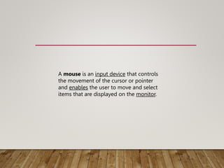 A mouse is an input device that controls
the movement of the cursor or pointer
and enables the user to move and select
items that are displayed on the monitor.
 