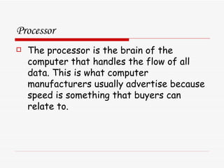 Processor The processor is the brain of the computer that handles the flow of all data. This is what computer manufacturers usually advertise because speed is something that buyers can relate to. 