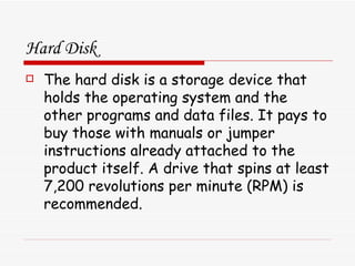 Hard Disk The hard disk is a storage device that holds the operating system and the other programs and data files. It pays to buy those with manuals or jumper instructions already attached to the product itself. A drive that spins at least 7,200 revolutions per minute (RPM) is recommended.  