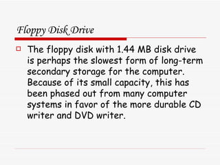 Floppy Disk Drive The floppy disk with 1.44 MB disk drive is perhaps the slowest form of long-term secondary storage for the computer. Because of its small capacity, this has been phased out from many computer systems in favor of the more durable CD writer and DVD writer. 