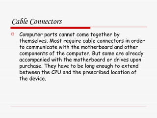 Cable Connectors Computer parts cannot come together by themselves. Most require cable connectors in order to communicate with the motherboard and other components of the computer. But some are already accompanied with the motherboard or drives upon purchase. They have to be long enough to extend between the CPU and the prescribed location of the device.  