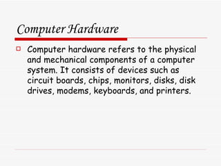 Computer Hardware Computer hardware refers to the physical and mechanical components of a computer system. It consists of devices such as circuit boards, chips, monitors, disks, disk drives, modems, keyboards, and printers. 