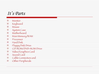 It’s Parts  Monitor Keyboard Mouse System Case Motherboard Main Memory/RAM Processor  Hard Disk Floppy Disk Drive CD-ROM/DVD-ROM Drive Video/Graphics Card Sound Card Cable Connectors and Other Peripherals 