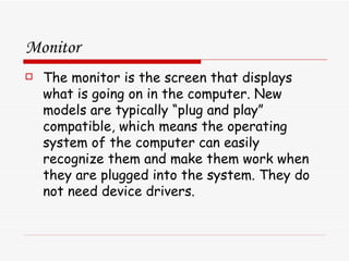 Monitor The monitor is the screen that displays what is going on in the computer. New models are typically “plug and play” compatible, which means the operating system of the computer can easily recognize them and make them work when they are plugged into the system. They do not need device drivers. 