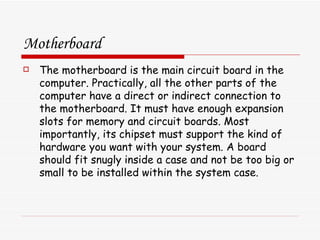 Motherboard The motherboard is the main circuit board in the computer. Practically, all the other parts of the computer have a direct or indirect connection to the motherboard. It must have enough expansion slots for memory and circuit boards. Most importantly, its chipset must support the kind of hardware you want with your system. A board should fit snugly inside a case and not be too big or small to be installed within the system case. 