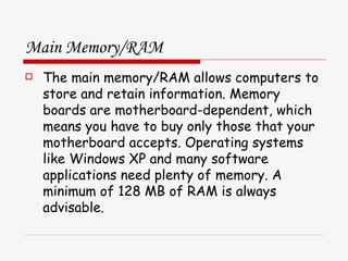 Main Memory/RAM The main memory/RAM allows computers to store and retain information. Memory boards are motherboard-dependent, which means you have to buy only those that your motherboard accepts. Operating systems like Windows XP and many software applications need plenty of memory. A minimum of 128 MB of RAM is always advisable. 