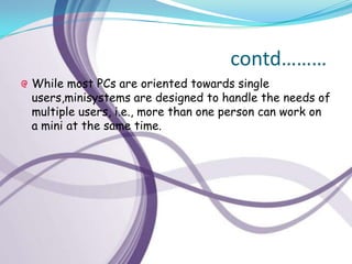 contd………
While most PCs are oriented towards single
users,minisystems are designed to handle the needs of
multiple users, i.e., more than one person can work on
a mini at the same time.
 