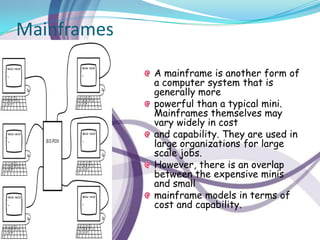 Mainframes

             A mainframe is another form of
             a computer system that is
             generally more
             powerful than a typical mini.
             Mainframes themselves may
             vary widely in cost
             and capability. They are used in
             large organizations for large
             scale jobs.
             However, there is an overlap
             between the expensive minis
             and small
             mainframe models in terms of
             cost and capability.
 