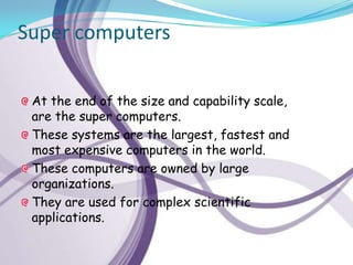 Super computers

 At the end of the size and capability scale,
 are the super computers.
 These systems are the largest, fastest and
 most expensive computers in the world.
 These computers are owned by large
 organizations.
 They are used for complex scientific
 applications.
 