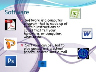 Software
      Software is a computer
      program that is made up of
      certain instructions or
      codes that tell your
      hardware, or computer,
      what to do.

       Software can be used to
      play games, write school
      papers, or even sort e-mail
 