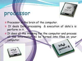 processor
 Processor is the brain of the computer.
  It deals Data processing & execution of data's is
 perform in it.
 It does all the thinking for the computer and process
 all the information to be turned into files on your
 computer.
 