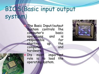 BIOS(Basic input output
system)
       The Basic Input/output
       System controls the
       computer’s        basic
       operations    and    is
       responsible         for
       starting     up    the
       computer           and
       hardware.
       Its most important
       role is to load the
       operating system.
 