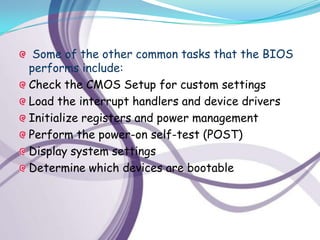 Some of the other common tasks that the BIOS
performs include:
Check the CMOS Setup for custom settings
Load the interrupt handlers and device drivers
Initialize registers and power management
Perform the power-on self-test (POST)
Display system settings
Determine which devices are bootable
 