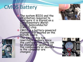 CMOS Battery
     The system BIOS and the
     information required to
     configure it is stored on a
     Complementary Metal-
     Oxide Semiconductor
     (CMOS) chip.
     CMOS is a battery-powered
     storage chip located on the
     system board.
     The CMOS chip has
     rewritable memory since
     the configuration data can
     be changed or updated as
     the components or devices
     in the computer are
     changed.
 