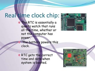 Real time clock chip:
      The RTC is essentially a
      quartz watch that runs
      all the time, whether or
      not the computer has
      power.
       The battery powers this
      clock.

      RTC gets the correct
      time and date when
      system is booted.
 