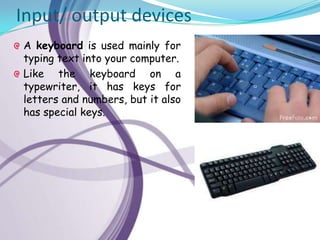 Input/ output devices
A keyboard is used mainly for
typing text into your computer.
Like the keyboard on a
typewriter, it has keys for
letters and numbers, but it also
has special keys.
 