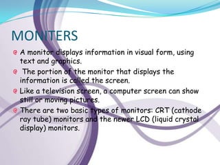 MONITERS
 A monitor displays information in visual form, using
 text and graphics.
  The portion of the monitor that displays the
 information is called the screen.
 Like a television screen, a computer screen can show
 still or moving pictures.
 There are two basic types of monitors: CRT (cathode
 ray tube) monitors and the newer LCD (liquid crystal
 display) monitors.
 