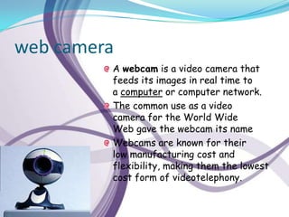 web camera
         A webcam is a video camera that
         feeds its images in real time to
         a computer or computer network.
         The common use as a video
         camera for the World Wide
         Web gave the webcam its name
         Webcams are known for their
         low manufacturing cost and
         flexibility, making them the lowest
         cost form of videotelephony.
 