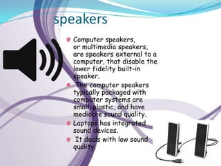 speakers
  Computer speakers,
  or multimedia speakers,
  are speakers external to a
  computer, that disable the
  lower fidelity built-in
  speaker.
   The computer speakers
  typically packaged with
  computer systems are
  small, plastic, and have
  mediocre sound quality.
  Laptops has integrated
  sound devices.
   It deals with low sound
  quality.
 