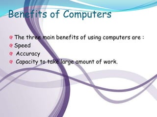 Benefits of Computers

 The three main benefits of using computers are :
 Speed
 Accuracy
 Capacity to take large amount of work.
 