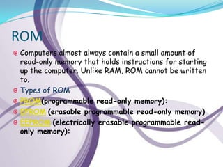 ROM
Computers almost always contain a small amount of
read-only memory that holds instructions for starting
up the computer. Unlike RAM, ROM cannot be written
to.
Types of ROM
PROM(programmable read-only memory):
EPROM (erasable programmable read-only memory)
EEPROM (electrically erasable programmable read-
only memory):
 