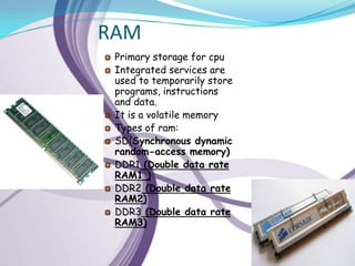 RAM
 Primary storage for cpu
 Integrated services are
 used to temporarily store
 programs, instructions
 and data.
 It is a volatile memory
 Types of ram:
 SD(Synchronous dynamic
 random-access memory)
 DDR1 (Double data rate
 RAM1 )
 DDR2 (Double data rate
 RAM2)
 DDR3 (Double data rate
 RAM3)
 