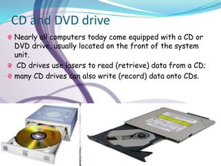 CD and DVD drive
Nearly all computers today come equipped with a CD or
DVD drive, usually located on the front of the system
unit.
 CD drives use lasers to read (retrieve) data from a CD;
many CD drives can also write (record) data onto CDs.
 