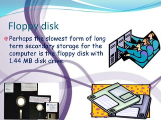 Floppy disk
Perhaps the slowest form of long
term secondary storage for the
computer is the floppy disk with
1.44 MB disk drive.
 