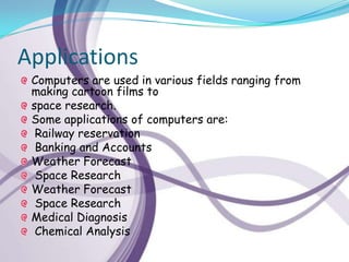 Applications
 Computers are used in various fields ranging from
 making cartoon films to
 space research.
 Some applications of computers are:
  Railway reservation
  Banking and Accounts
 Weather Forecast
  Space Research
 Weather Forecast
  Space Research
 Medical Diagnosis
  Chemical Analysis
 