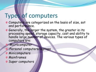 Types of computers
 Computers are categorized on the basis of size, sot
 and performance.
 Generally, the larger the system, the greater is its
 processing speed, storage capacity, cost and ability to
 handle large number of devices. The various types of
 computers are:
  Microcomputer
  Personal computers/laptops
 Minicomputers
 Mainframes
 Super computers
 